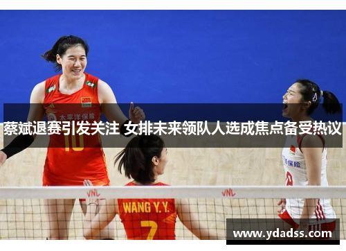 蔡斌退赛引发关注 女排未来领队人选成焦点备受热议