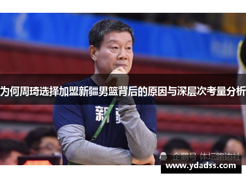 为何周琦选择加盟新疆男篮背后的原因与深层次考量分析
