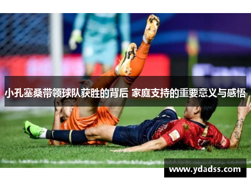 小孔塞桑带领球队获胜的背后 家庭支持的重要意义与感悟