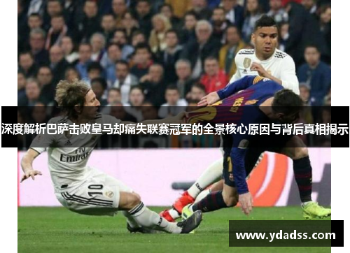 深度解析巴萨击败皇马却痛失联赛冠军的全景核心原因与背后真相揭示